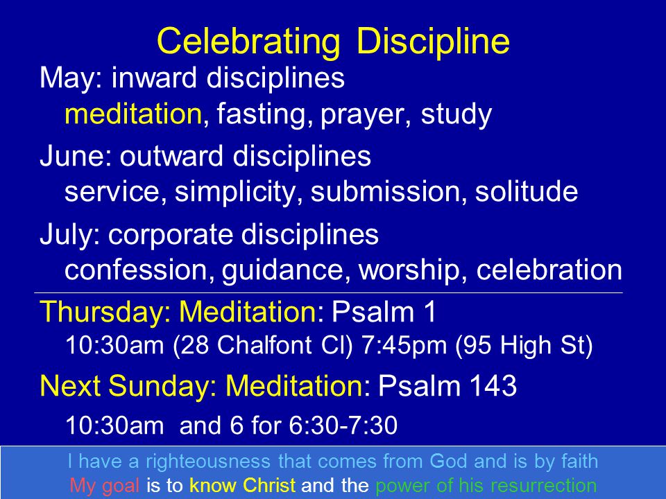 Celebrating Discipline May: inward disciplines meditation, fasting, prayer, study June: outward disciplines service, simplicity, submission, solitude July: corporate disciplines confession, guidance, worship, celebration Thursday: Meditation: Psalm 1 10:30am (28 Chalfont Cl) 7:45pm (95 High St) Next Sunday: Meditation: Psalm :30am and 6 for 6:30-7:30 I have a righteousness that comes from God and is by faith My goal is to know Christ and the power of his resurrection