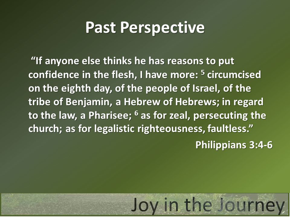 Past Perspective If anyone else thinks he has reasons to put confidence in the flesh, I have more: 5 circumcised on the eighth day, of the people of Israel, of the tribe of Benjamin, a Hebrew of Hebrews; in regard to the law, a Pharisee; 6 as for zeal, persecuting the church; as for legalistic righteousness, faultless. If anyone else thinks he has reasons to put confidence in the flesh, I have more: 5 circumcised on the eighth day, of the people of Israel, of the tribe of Benjamin, a Hebrew of Hebrews; in regard to the law, a Pharisee; 6 as for zeal, persecuting the church; as for legalistic righteousness, faultless. Philippians 3:4-6