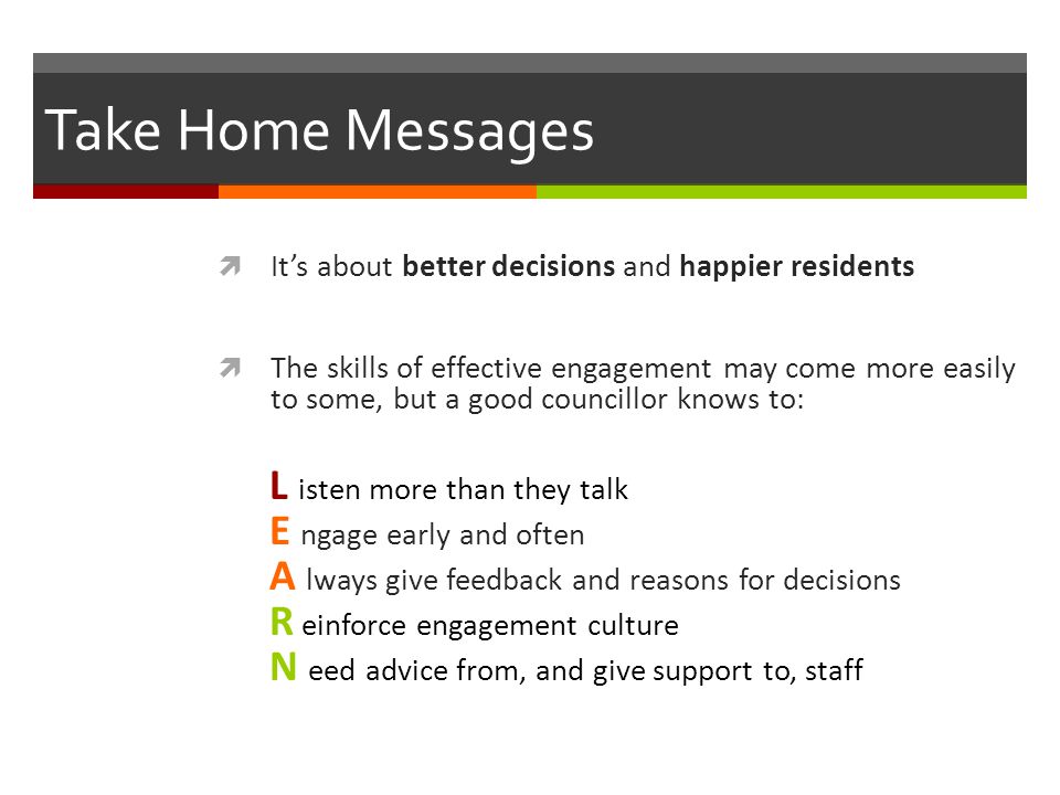 Take Home Messages  It’s about better decisions and happier residents  The skills of effective engagement may come more easily to some, but a good councillor knows to: L isten more than they talk E ngage early and often A lways give feedback and reasons for decisions R einforce engagement culture N eed advice from, and give support to, staff