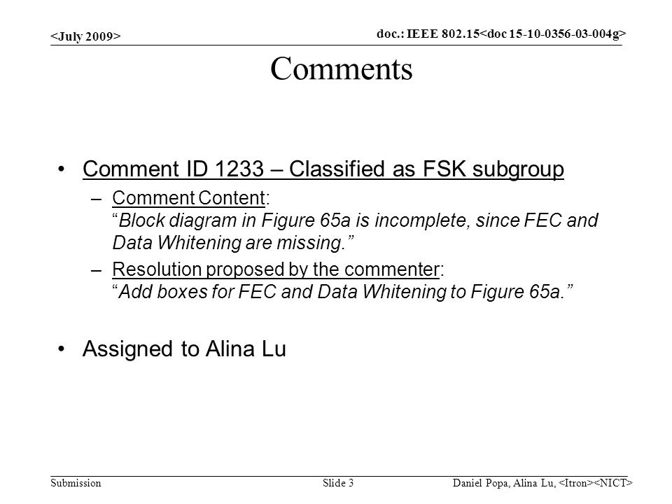 doc.: IEEE Submission Comments Comment ID 1233 – Classified as FSK subgroup –Comment Content: Block diagram in Figure 65a is incomplete, since FEC and Data Whitening are missing. –Resolution proposed by the commenter: Add boxes for FEC and Data Whitening to Figure 65a. Assigned to Alina Lu Slide 3 doc.: IEEE Daniel Popa, Alina Lu,