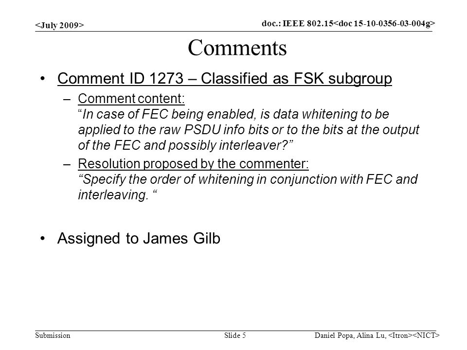 doc.: IEEE Submission Comments Comment ID 1273 – Classified as FSK subgroup –Comment content: In case of FEC being enabled, is data whitening to be applied to the raw PSDU info bits or to the bits at the output of the FEC and possibly interleaver –Resolution proposed by the commenter: Specify the order of whitening in conjunction with FEC and interleaving.