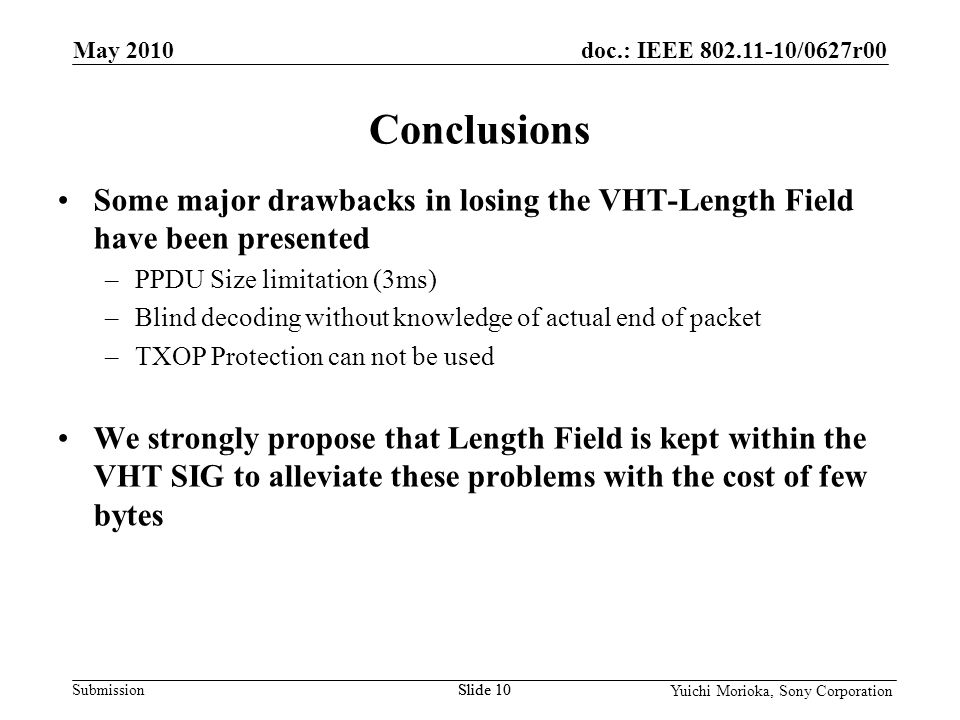 doc.: IEEE /0627r00 Submission Yuichi Morioka, Sony Corporation Some major drawbacks in losing the VHT-Length Field have been presented –PPDU Size limitation (3ms) –Blind decoding without knowledge of actual end of packet –TXOP Protection can not be used We strongly propose that Length Field is kept within the VHT SIG to alleviate these problems with the cost of few bytes Conclusions May 2010 Slide 10