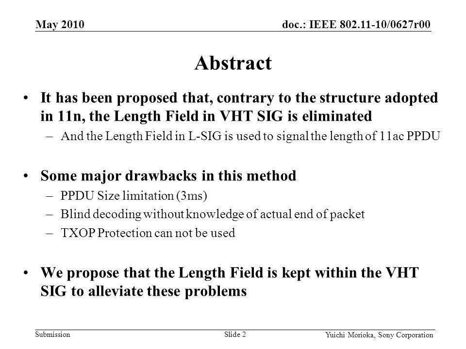 doc.: IEEE /0627r00 Submission Yuichi Morioka, Sony Corporation It has been proposed that, contrary to the structure adopted in 11n, the Length Field in VHT SIG is eliminated –And the Length Field in L-SIG is used to signal the length of 11ac PPDU Some major drawbacks in this method –PPDU Size limitation (3ms) –Blind decoding without knowledge of actual end of packet –TXOP Protection can not be used We propose that the Length Field is kept within the VHT SIG to alleviate these problems Abstract May 2010 Slide 2