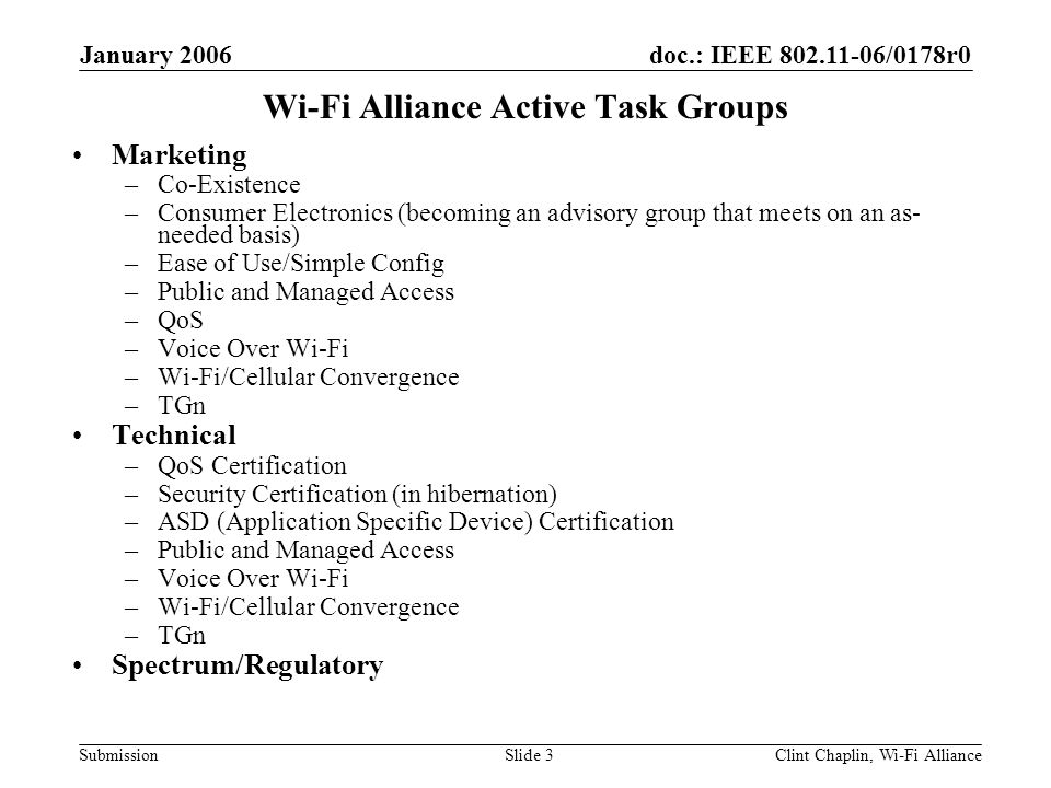 doc.: IEEE /0178r0 Submission January 2006 Clint Chaplin, Wi-Fi AllianceSlide 3 Wi-Fi Alliance Active Task Groups Marketing –Co-Existence –Consumer Electronics (becoming an advisory group that meets on an as- needed basis) –Ease of Use/Simple Config –Public and Managed Access –QoS –Voice Over Wi-Fi –Wi-Fi/Cellular Convergence –TGn Technical –QoS Certification –Security Certification (in hibernation) –ASD (Application Specific Device) Certification –Public and Managed Access –Voice Over Wi-Fi –Wi-Fi/Cellular Convergence –TGn Spectrum/Regulatory