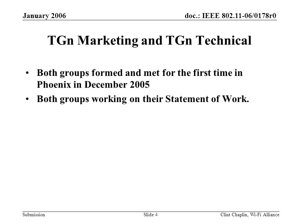doc.: IEEE /0178r0 Submission January 2006 Clint Chaplin, Wi-Fi AllianceSlide 4 TGn Marketing and TGn Technical Both groups formed and met for the first time in Phoenix in December 2005 Both groups working on their Statement of Work.