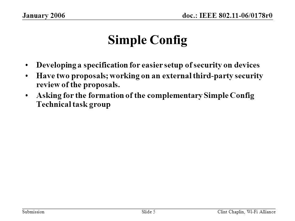 doc.: IEEE /0178r0 Submission January 2006 Clint Chaplin, Wi-Fi AllianceSlide 5 Simple Config Developing a specification for easier setup of security on devices Have two proposals; working on an external third-party security review of the proposals.