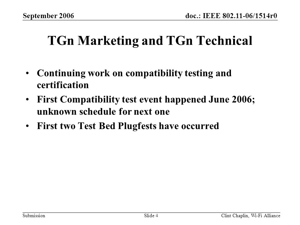 doc.: IEEE /1514r0 Submission September 2006 Clint Chaplin, Wi-Fi AllianceSlide 4 TGn Marketing and TGn Technical Continuing work on compatibility testing and certification First Compatibility test event happened June 2006; unknown schedule for next one First two Test Bed Plugfests have occurred