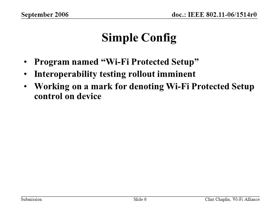 doc.: IEEE /1514r0 Submission September 2006 Clint Chaplin, Wi-Fi AllianceSlide 6 Simple Config Program named Wi-Fi Protected Setup Interoperability testing rollout imminent Working on a mark for denoting Wi-Fi Protected Setup control on device