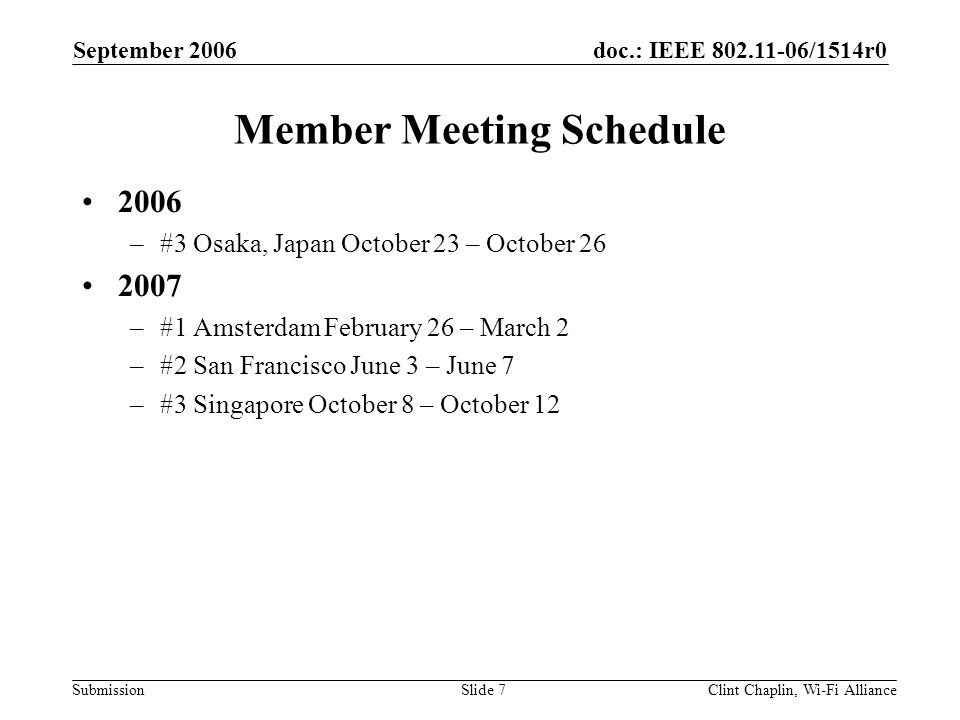 doc.: IEEE /1514r0 Submission September 2006 Clint Chaplin, Wi-Fi AllianceSlide 7 Member Meeting Schedule 2006 –#3 Osaka, Japan October 23 – October –#1 Amsterdam February 26 – March 2 –#2 San Francisco June 3 – June 7 –#3 Singapore October 8 – October 12