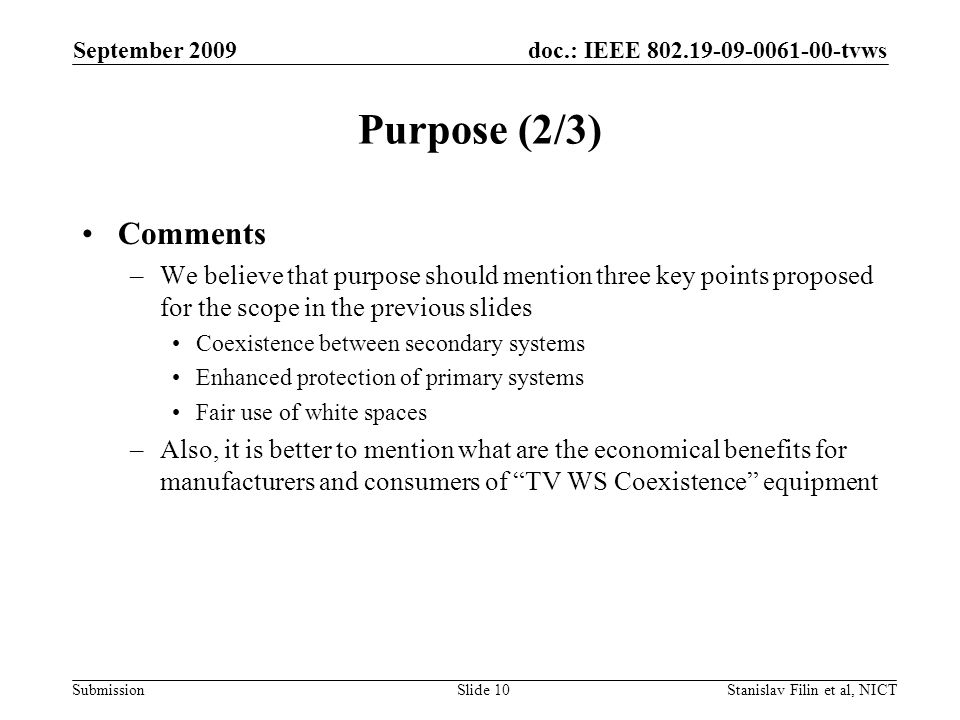 doc.: IEEE tvws Submission September 2009 Stanislav Filin et al, NICTSlide 10 Purpose (2/3) Comments –We believe that purpose should mention three key points proposed for the scope in the previous slides Coexistence between secondary systems Enhanced protection of primary systems Fair use of white spaces –Also, it is better to mention what are the economical benefits for manufacturers and consumers of TV WS Coexistence equipment