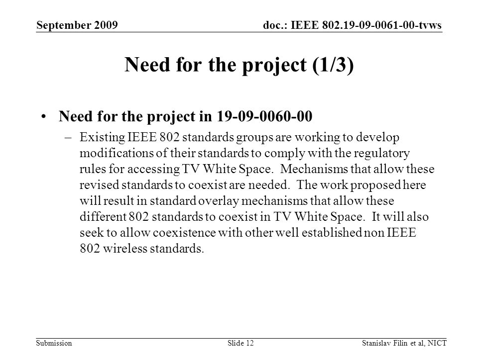 doc.: IEEE tvws Submission September 2009 Stanislav Filin et al, NICTSlide 12 Need for the project (1/3) Need for the project in –Existing IEEE 802 standards groups are working to develop modifications of their standards to comply with the regulatory rules for accessing TV White Space.