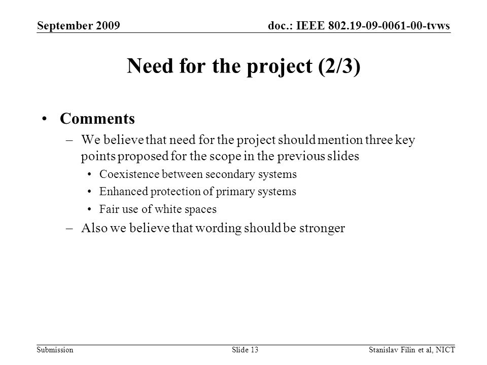 doc.: IEEE tvws Submission September 2009 Stanislav Filin et al, NICTSlide 13 Need for the project (2/3) Comments –We believe that need for the project should mention three key points proposed for the scope in the previous slides Coexistence between secondary systems Enhanced protection of primary systems Fair use of white spaces –Also we believe that wording should be stronger
