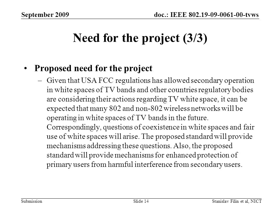 doc.: IEEE tvws Submission September 2009 Stanislav Filin et al, NICTSlide 14 Need for the project (3/3) Proposed need for the project –Given that USA FCC regulations has allowed secondary operation in white spaces of TV bands and other countries regulatory bodies are considering their actions regarding TV white space, it can be expected that many 802 and non-802 wireless networks will be operating in white spaces of TV bands in the future.