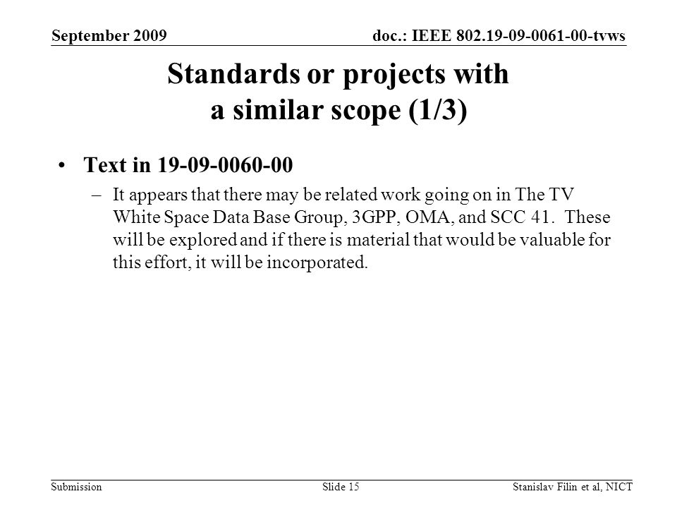 doc.: IEEE tvws Submission September 2009 Stanislav Filin et al, NICTSlide 15 Standards or projects with a similar scope (1/3) Text in –It appears that there may be related work going on in The TV White Space Data Base Group, 3GPP, OMA, and SCC 41.