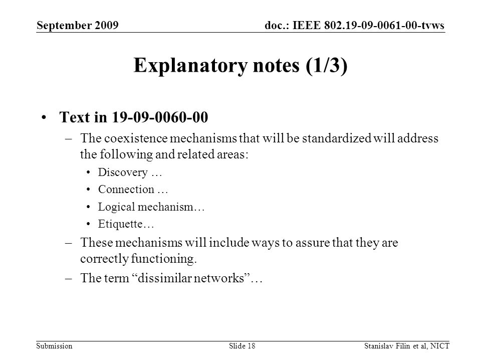 doc.: IEEE tvws Submission September 2009 Stanislav Filin et al, NICTSlide 18 Explanatory notes (1/3) Text in –The coexistence mechanisms that will be standardized will address the following and related areas: Discovery … Connection … Logical mechanism… Etiquette… –These mechanisms will include ways to assure that they are correctly functioning.
