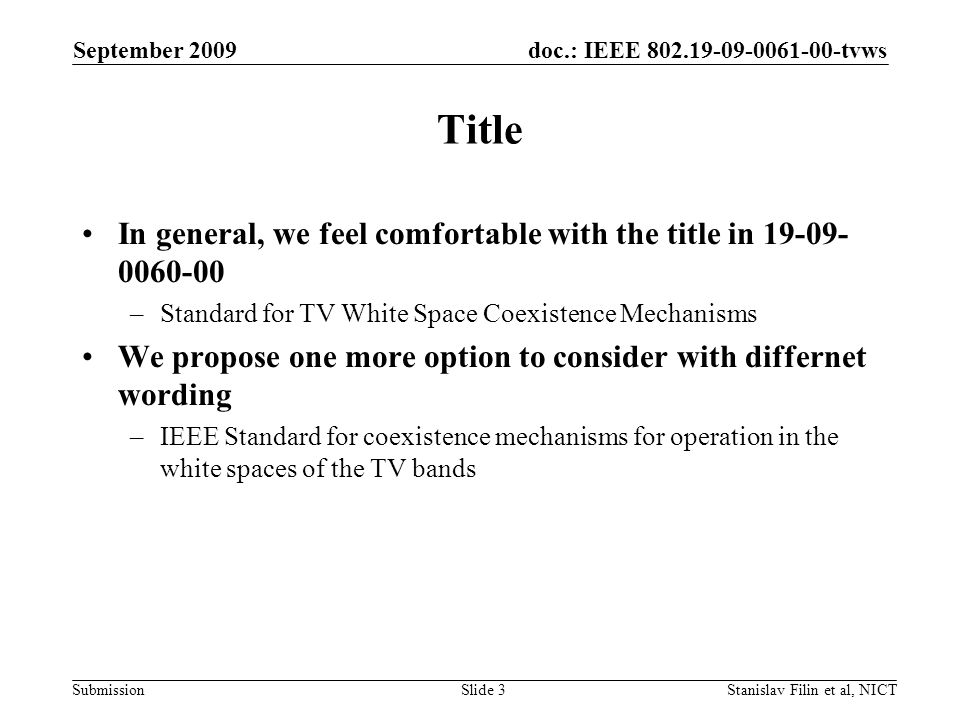doc.: IEEE tvws Submission September 2009 Stanislav Filin et al, NICTSlide 3 Title In general, we feel comfortable with the title in –Standard for TV White Space Coexistence Mechanisms We propose one more option to consider with differnet wording –IEEE Standard for coexistence mechanisms for operation in the white spaces of the TV bands