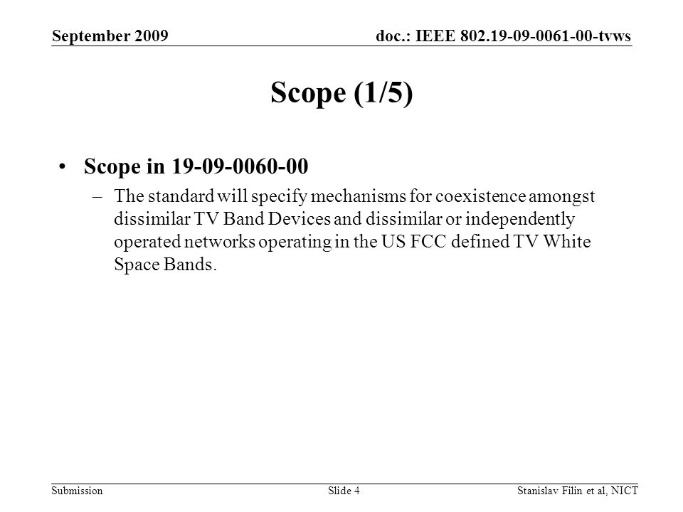 doc.: IEEE tvws Submission September 2009 Stanislav Filin et al, NICTSlide 4 Scope (1/5) Scope in –The standard will specify mechanisms for coexistence amongst dissimilar TV Band Devices and dissimilar or independently operated networks operating in the US FCC defined TV White Space Bands.