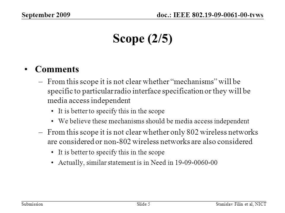 doc.: IEEE tvws Submission September 2009 Stanislav Filin et al, NICTSlide 5 Scope (2/5) Comments –From this scope it is not clear whether mechanisms will be specific to particular radio interface specification or they will be media access independent It is better to specify this in the scope We believe these mechanisms should be media access independent –From this scope it is not clear whether only 802 wireless networks are considered or non-802 wireless networks are also considered It is better to specify this in the scope Actually, similar statement is in Need in