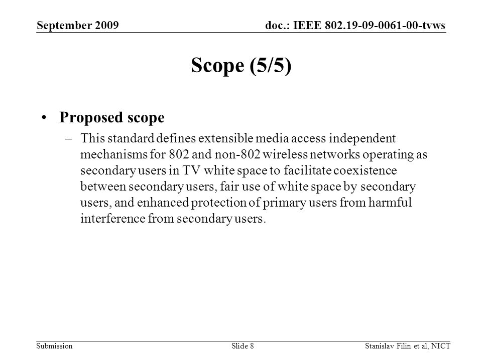 doc.: IEEE tvws Submission September 2009 Stanislav Filin et al, NICTSlide 8 Scope (5/5) Proposed scope –This standard defines extensible media access independent mechanisms for 802 and non-802 wireless networks operating as secondary users in TV white space to facilitate coexistence between secondary users, fair use of white space by secondary users, and enhanced protection of primary users from harmful interference from secondary users.