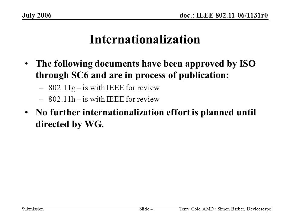doc.: IEEE /1131r0 Submission July 2006 Terry Cole, AMD / Simon Barber, DevicescapeSlide 4 Internationalization The following documents have been approved by ISO through SC6 and are in process of publication: –802.11g – is with IEEE for review –802.11h – is with IEEE for review No further internationalization effort is planned until directed by WG.
