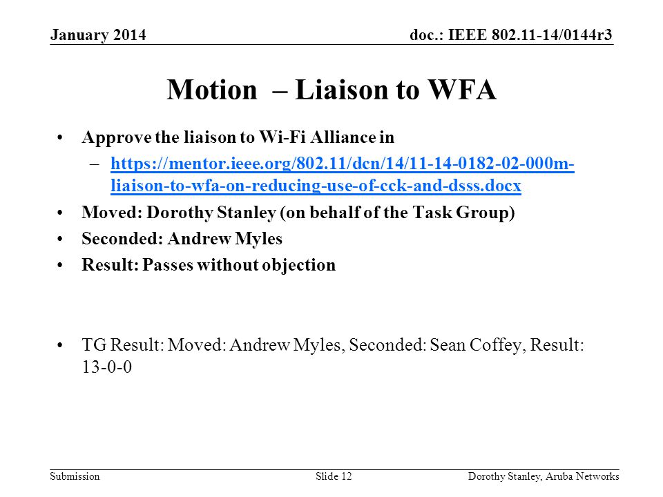 doc.: IEEE /0144r3 Submission January 2014 Dorothy Stanley, Aruba NetworksSlide 12 Motion – Liaison to WFA Approve the liaison to Wi-Fi Alliance in –  liaison-to-wfa-on-reducing-use-of-cck-and-dsss.docxhttps://mentor.ieee.org/802.11/dcn/14/ m- liaison-to-wfa-on-reducing-use-of-cck-and-dsss.docx Moved: Dorothy Stanley (on behalf of the Task Group) Seconded: Andrew Myles Result: Passes without objection TG Result: Moved: Andrew Myles, Seconded: Sean Coffey, Result: