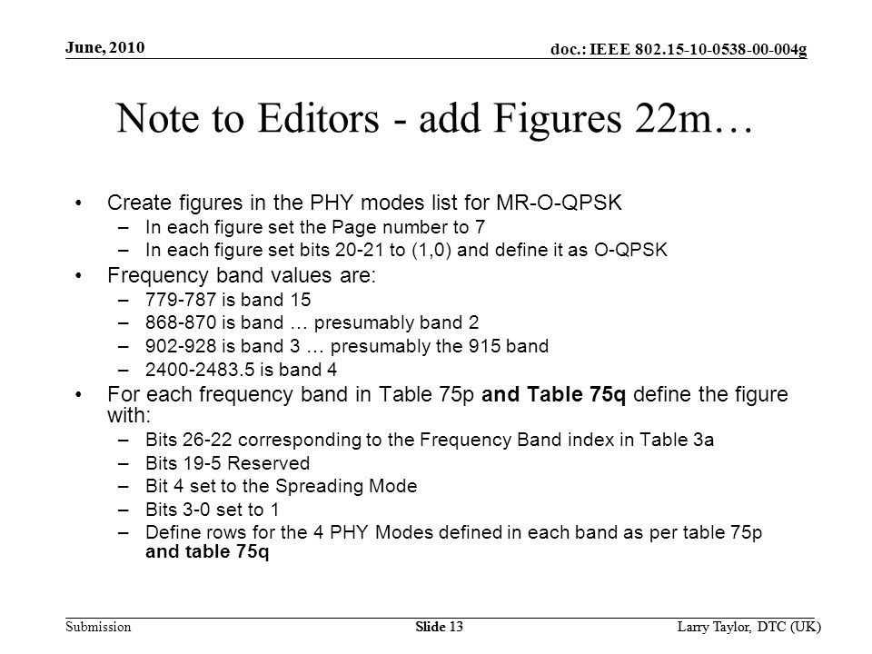 doc.: IEEE g Submission June, 2010 Larry Taylor, DTC (UK)Slide 13 June, 2010 Larry Taylor, DTC (UK)Slide 13 Note to Editors - add Figures 22m… Create figures in the PHY modes list for MR-O-QPSK –In each figure set the Page number to 7 –In each figure set bits to (1,0) and define it as O-QPSK Frequency band values are: – is band 15 – is band … presumably band 2 – is band 3 … presumably the 915 band – is band 4 For each frequency band in Table 75p and Table 75q define the figure with: –Bits corresponding to the Frequency Band index in Table 3a –Bits 19-5 Reserved –Bit 4 set to the Spreading Mode –Bits 3-0 set to 1 –Define rows for the 4 PHY Modes defined in each band as per table 75p and table 75q