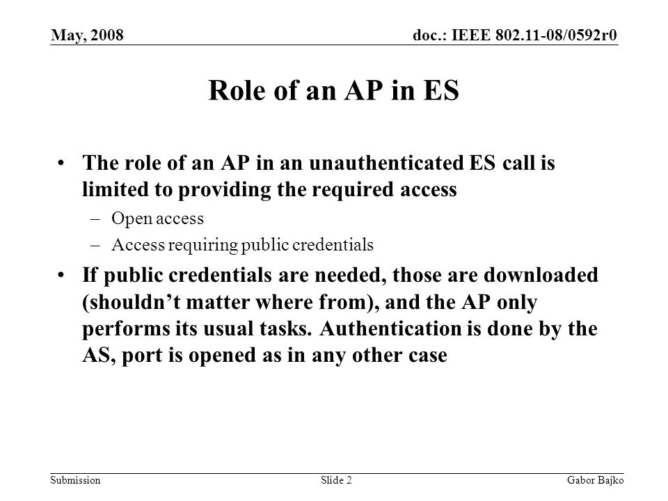 doc.: IEEE /0592r0 Submission May, 2008 Gabor BajkoSlide 2 Role of an AP in ES The role of an AP in an unauthenticated ES call is limited to providing the required access –Open access –Access requiring public credentials If public credentials are needed, those are downloaded (shouldn’t matter where from), and the AP only performs its usual tasks.