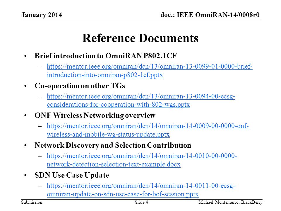 doc.: IEEE OmniRAN-14/0008r0 Submission Reference Documents Brief introduction to OmniRAN P802.1CF –  introduction-into-omniran-p802-1cf.pptxhttps://mentor.ieee.org/omniran/dcn/13/omniran brief- introduction-into-omniran-p802-1cf.pptx Co-operation on other TGs –  considerations-for-cooperation-with-802-wgs.pptxhttps://mentor.ieee.org/omniran/dcn/13/omniran ecsg- considerations-for-cooperation-with-802-wgs.pptx ONF Wireless Networking overview –  wireless-and-mobile-wg-status-update.pptxhttps://mentor.ieee.org/omniran/dcn/14/omniran onf- wireless-and-mobile-wg-status-update.pptx Network Discovery and Selection Contribution –  network-detection-selection-text-example.docxhttps://mentor.ieee.org/omniran/dcn/14/omniran network-detection-selection-text-example.docx SDN Use Case Update –  omniran-update-on-sdn-use-case-for-bof-session.pptxhttps://mentor.ieee.org/omniran/dcn/14/omniran ecsg- omniran-update-on-sdn-use-case-for-bof-session.pptx January 2014 Michael Montemurro, BlackBerrySlide 4