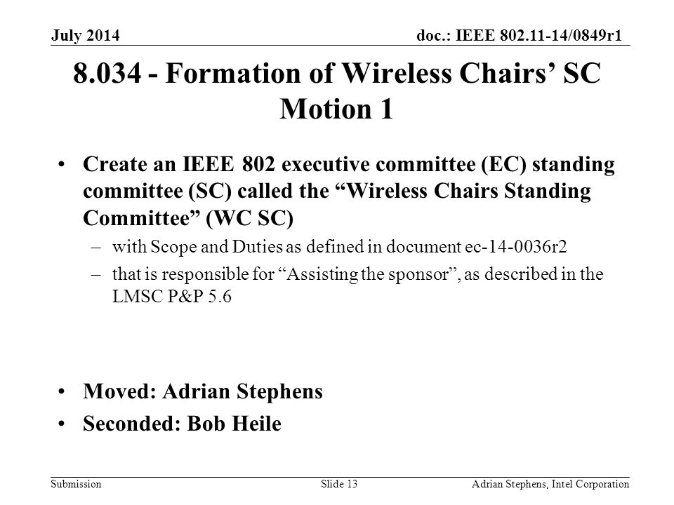 doc.: IEEE /0849r1 Submission Formation of Wireless Chairs’ SC Motion 1 Create an IEEE 802 executive committee (EC) standing committee (SC) called the Wireless Chairs Standing Committee (WC SC) –with Scope and Duties as defined in document ec r2 –that is responsible for Assisting the sponsor , as described in the LMSC P&P 5.6 Moved: Adrian Stephens Seconded: Bob Heile July 2014 Adrian Stephens, Intel CorporationSlide 13