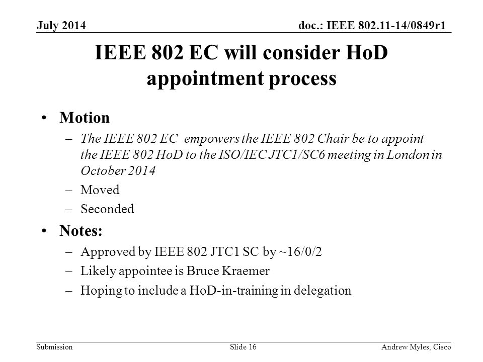 doc.: IEEE /0849r1 Submission IEEE 802 EC will consider HoD appointment process Motion –The IEEE 802 EC empowers the IEEE 802 Chair be to appoint the IEEE 802 HoD to the ISO/IEC JTC1/SC6 meeting in London in October 2014 –Moved –Seconded Notes: –Approved by IEEE 802 JTC1 SC by ~16/0/2 –Likely appointee is Bruce Kraemer –Hoping to include a HoD-in-training in delegation July 2014 Andrew Myles, CiscoSlide 16