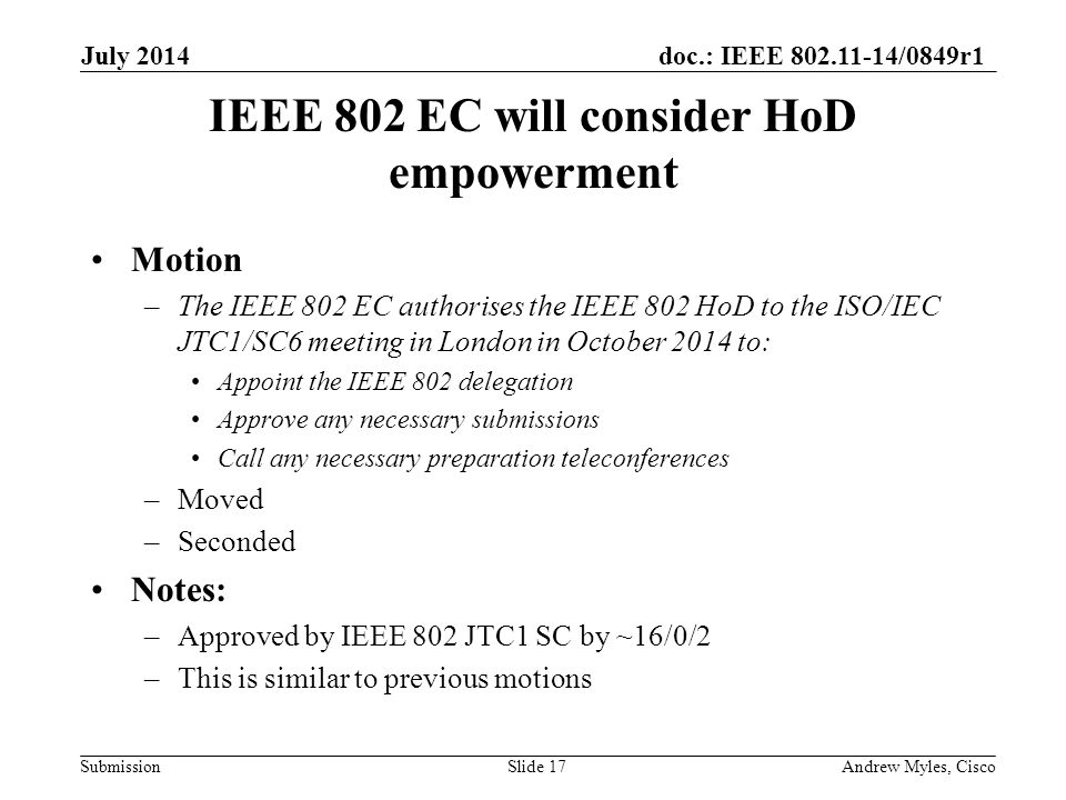 doc.: IEEE /0849r1 Submission IEEE 802 EC will consider HoD empowerment Motion –The IEEE 802 EC authorises the IEEE 802 HoD to the ISO/IEC JTC1/SC6 meeting in London in October 2014 to: Appoint the IEEE 802 delegation Approve any necessary submissions Call any necessary preparation teleconferences –Moved –Seconded Notes: –Approved by IEEE 802 JTC1 SC by ~16/0/2 –This is similar to previous motions July 2014 Andrew Myles, CiscoSlide 17