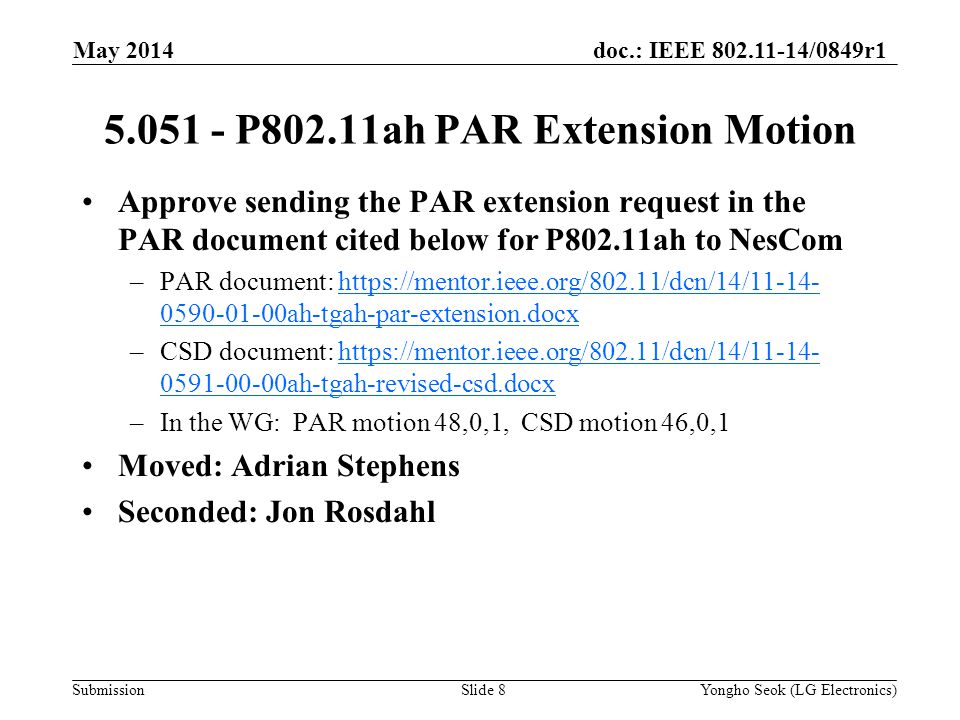 doc.: IEEE /0849r1 Submission Approve sending the PAR extension request in the PAR document cited below for P802.11ah to NesCom –PAR document: ah-tgah-par-extension.docxhttps://mentor.ieee.org/802.11/dcn/14/ ah-tgah-par-extension.docx –CSD document: ah-tgah-revised-csd.docxhttps://mentor.ieee.org/802.11/dcn/14/ ah-tgah-revised-csd.docx –In the WG: PAR motion 48,0,1, CSD motion 46,0,1 Moved: Adrian Stephens Seconded: Jon Rosdahl May 2014 Yongho Seok (LG Electronics)Slide P802.11ah PAR Extension Motion