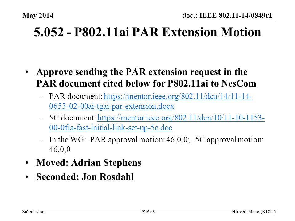 doc.: IEEE /0849r1 Submission P802.11ai PAR Extension Motion Approve sending the PAR extension request in the PAR document cited below for P802.11ai to NesCom –PAR document: ai-tgai-par-extension.docxhttps://mentor.ieee.org/802.11/dcn/14/ ai-tgai-par-extension.docx –5C document: fia-fast-initial-link-set-up-5c.dochttps://mentor.ieee.org/802.11/dcn/10/ fia-fast-initial-link-set-up-5c.doc –In the WG: PAR approval motion: 46,0,0; 5C approval motion: 46,0,0 Moved: Adrian Stephens Seconded: Jon Rosdahl May 2014 Hiroshi Mano (KDTI)Slide 9