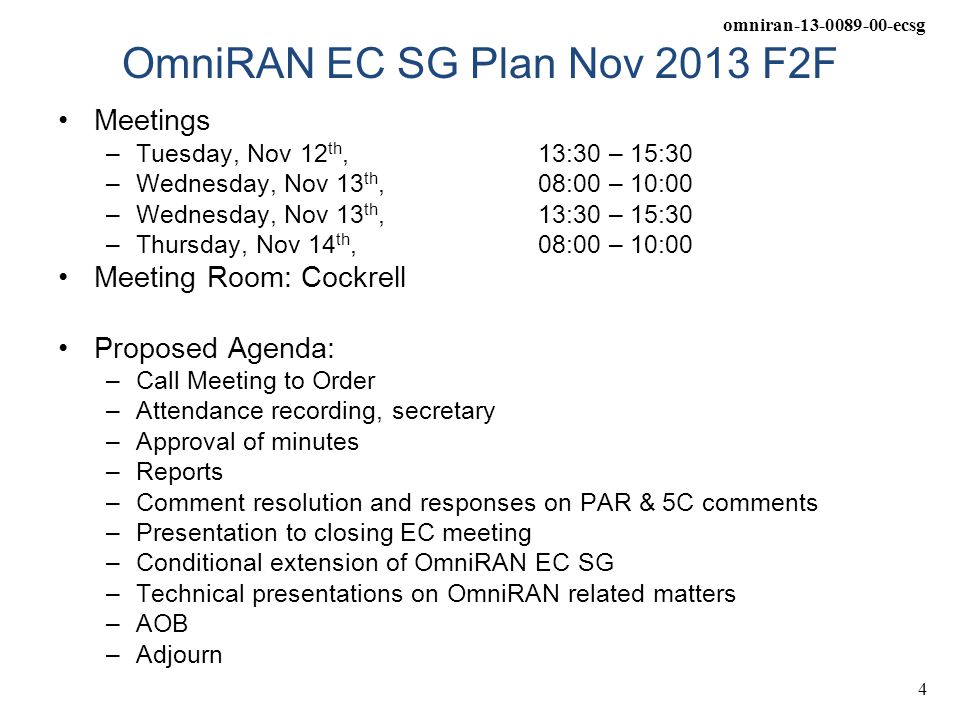 omniran ecsg 4 OmniRAN EC SG Plan Nov 2013 F2F Meetings –Tuesday, Nov 12 th, 13:30 – 15:30 –Wednesday, Nov 13 th, 08:00 – 10:00 –Wednesday, Nov 13 th, 13:30 – 15:30 –Thursday, Nov 14 th, 08:00 – 10:00 Meeting Room: Cockrell Proposed Agenda: –Call Meeting to Order –Attendance recording, secretary –Approval of minutes –Reports –Comment resolution and responses on PAR & 5C comments –Presentation to closing EC meeting –Conditional extension of OmniRAN EC SG –Technical presentations on OmniRAN related matters –AOB –Adjourn