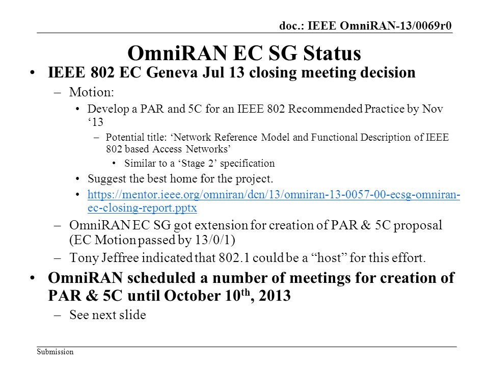 doc.: IEEE OmniRAN-13/0069r0 Submission OmniRAN EC SG Status IEEE 802 EC Geneva Jul 13 closing meeting decision –Motion: Develop a PAR and 5C for an IEEE 802 Recommended Practice by Nov ‘13 –Potential title: ‘Network Reference Model and Functional Description of IEEE 802 based Access Networks’ Similar to a ‘Stage 2’ specification Suggest the best home for the project.