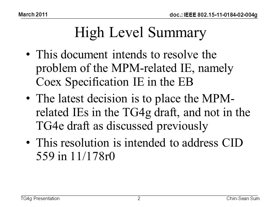 doc.: IEEE g TG4g Presentation High Level Summary This document intends to resolve the problem of the MPM-related IE, namely Coex Specification IE in the EB The latest decision is to place the MPM- related IEs in the TG4g draft, and not in the TG4e draft as discussed previously This resolution is intended to address CID 559 in 11/178r0 2 March 2011 Chin-Sean Sum