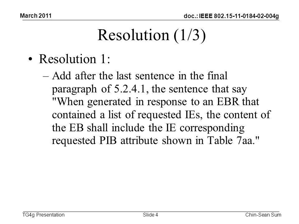 doc.: IEEE g TG4g Presentation Resolution (1/3) Resolution 1: –Add after the last sentence in the final paragraph of , the sentence that say When generated in response to an EBR that contained a list of requested IEs, the content of the EB shall include the IE corresponding requested PIB attribute shown in Table 7aa. March 2011 Chin-Sean SumSlide 4