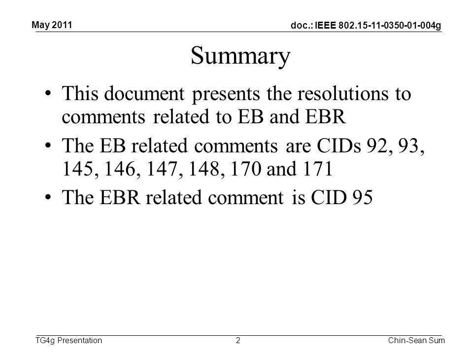 doc.: IEEE g TG4g Presentation Summary This document presents the resolutions to comments related to EB and EBR The EB related comments are CIDs 92, 93, 145, 146, 147, 148, 170 and 171 The EBR related comment is CID 95 2 May 2011 Chin-Sean Sum