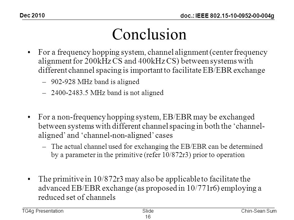 doc.: IEEE g TG4g Presentation Conclusion For a frequency hopping system, channel alignment (center frequency alignment for 200kHz CS and 400kHz CS) between systems with different channel spacing is important to facilitate EB/EBR exchange – MHz band is aligned – MHz band is not aligned For a non-frequency hopping system, EB/EBR may be exchanged between systems with different channel spacing in both the ‘channel- aligned’ and ‘channel-non-aligned’ cases –The actual channel used for exchanging the EB/EBR can be determined by a parameter in the primitive (refer 10/872r3) prior to operation The primitive in 10/872r3 may also be applicable to facilitate the advanced EB/EBR exchange (as proposed in 10/771r6) employing a reduced set of channels Dec 2010 Chin-Sean SumSlide 16