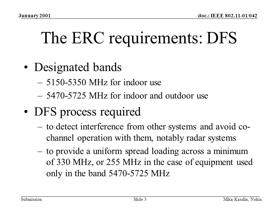 doc.: IEEE /042 Submission January 2001 Mika Kasslin, NokiaSlide 3 The ERC requirements: DFS Designated bands – MHz for indoor use – MHz for indoor and outdoor use DFS process required –to detect interference from other systems and avoid co- channel operation with them, notably radar systems –to provide a uniform spread loading across a minimum of 330 MHz, or 255 MHz in the case of equipment used only in the band MHz