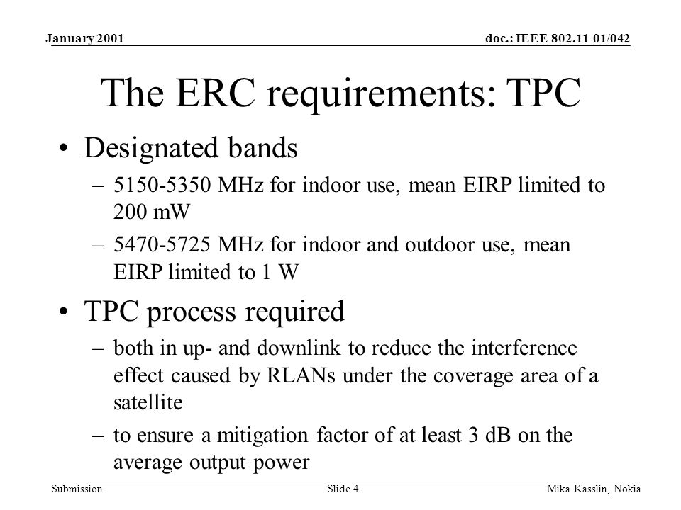 doc.: IEEE /042 Submission January 2001 Mika Kasslin, NokiaSlide 4 The ERC requirements: TPC Designated bands – MHz for indoor use, mean EIRP limited to 200 mW – MHz for indoor and outdoor use, mean EIRP limited to 1 W TPC process required –both in up- and downlink to reduce the interference effect caused by RLANs under the coverage area of a satellite –to ensure a mitigation factor of at least 3 dB on the average output power