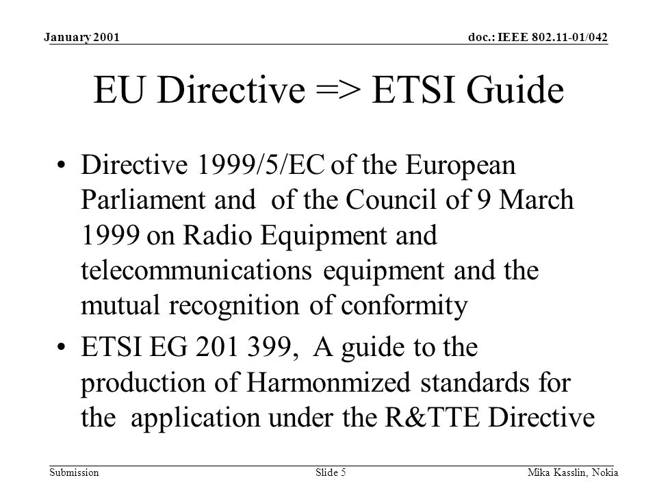 doc.: IEEE /042 Submission January 2001 Mika Kasslin, NokiaSlide 5 EU Directive => ETSI Guide Directive 1999/5/EC of the European Parliament and of the Council of 9 March 1999 on Radio Equipment and telecommunications equipment and the mutual recognition of conformity ETSI EG , A guide to the production of Harmonmized standards for the application under the R&TTE Directive
