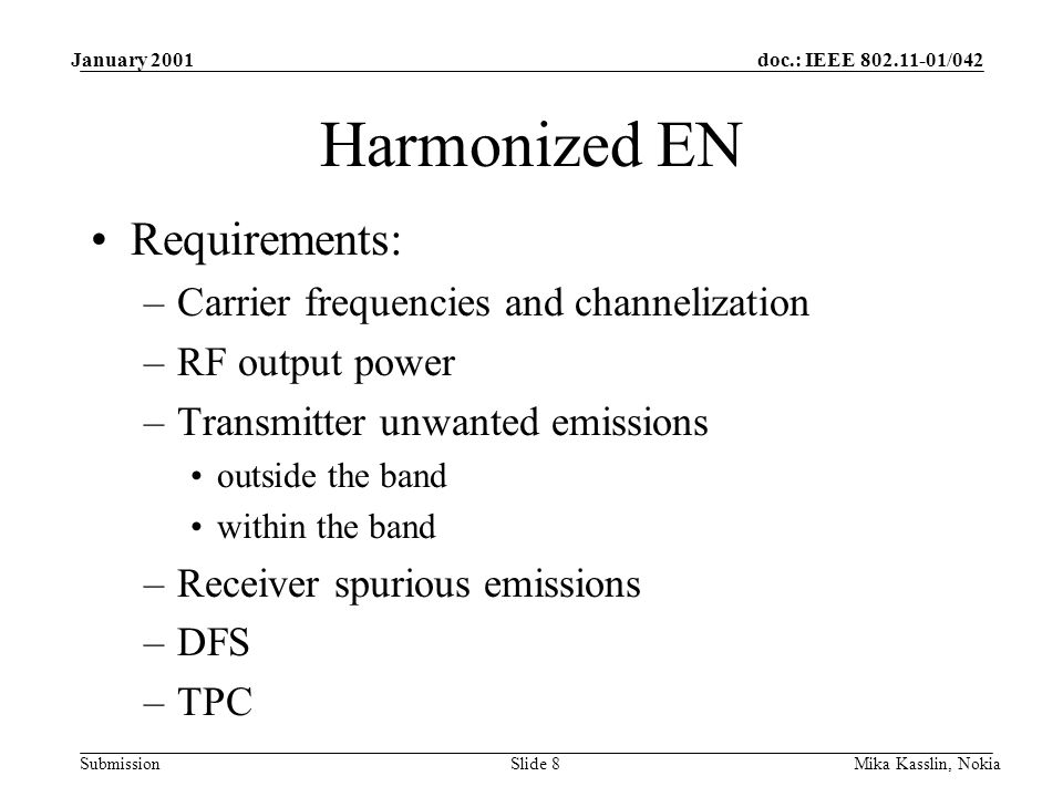 doc.: IEEE /042 Submission January 2001 Mika Kasslin, NokiaSlide 8 Harmonized EN Requirements: –Carrier frequencies and channelization –RF output power –Transmitter unwanted emissions outside the band within the band –Receiver spurious emissions –DFS –TPC