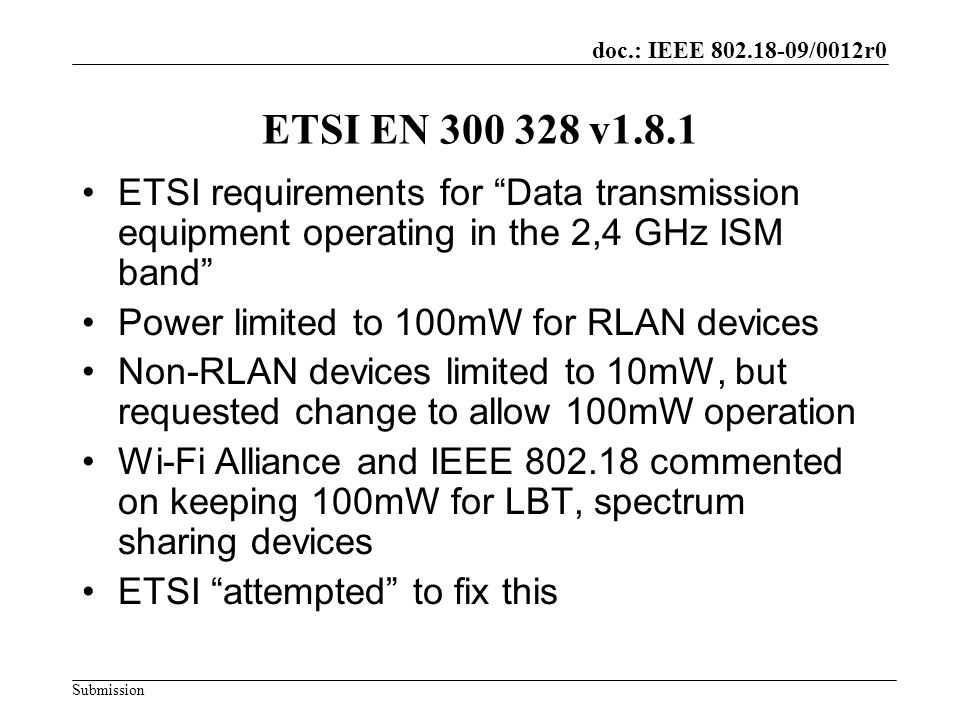 doc.: IEEE /0012r0 Submission ETSI EN v1.8.1 ETSI requirements for Data transmission equipment operating in the 2,4 GHz ISM band Power limited to 100mW for RLAN devices Non-RLAN devices limited to 10mW, but requested change to allow 100mW operation Wi-Fi Alliance and IEEE commented on keeping 100mW for LBT, spectrum sharing devices ETSI attempted to fix this