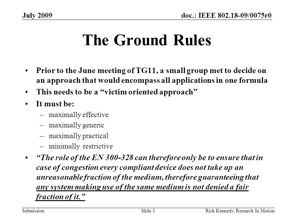 doc.: IEEE /0075r0 Submission The Ground Rules Prior to the June meeting of TG11, a small group met to decide on an approach that would encompass all applications in one formula This needs to be a victim oriented approach It must be: –maximally effective –maximally generic –maximally practical –minimally restrictive The role of the EN can therefore only be to ensure that in case of congestion every compliant device does not take up an unreasonable fraction of the medium, therefore guaranteeing that any system making use of the same medium is not denied a fair fraction of it. July 2009 Rich Kennedy, Research In MotionSlide 3