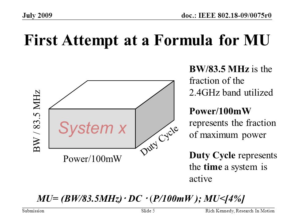 doc.: IEEE /0075r0 Submission First Attempt at a Formula for MU July 2009 Rich Kennedy, Research In MotionSlide 5 BW / 83.5 MHz Duty Cycle Power/100mW MU= (BW/83.5MHz)  DC  (P/100mW ); MU<[4%] Duty Cycle represents the time a system is active BW/83.5 MHz is the fraction of the 2.4GHz band utilized Power/100mW represents the fraction of maximum power