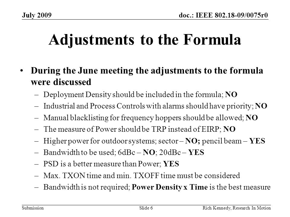 doc.: IEEE /0075r0 Submission Adjustments to the Formula During the June meeting the adjustments to the formula were discussed –Deployment Density should be included in the formula; NO –Industrial and Process Controls with alarms should have priority; NO –Manual blacklisting for frequency hoppers should be allowed; NO –The measure of Power should be TRP instead of EIRP; NO –Higher power for outdoor systems; sector – NO; pencil beam – YES –Bandwidth to be used; 6dBc – NO; 20dBc – YES –PSD is a better measure than Power; YES –Max.