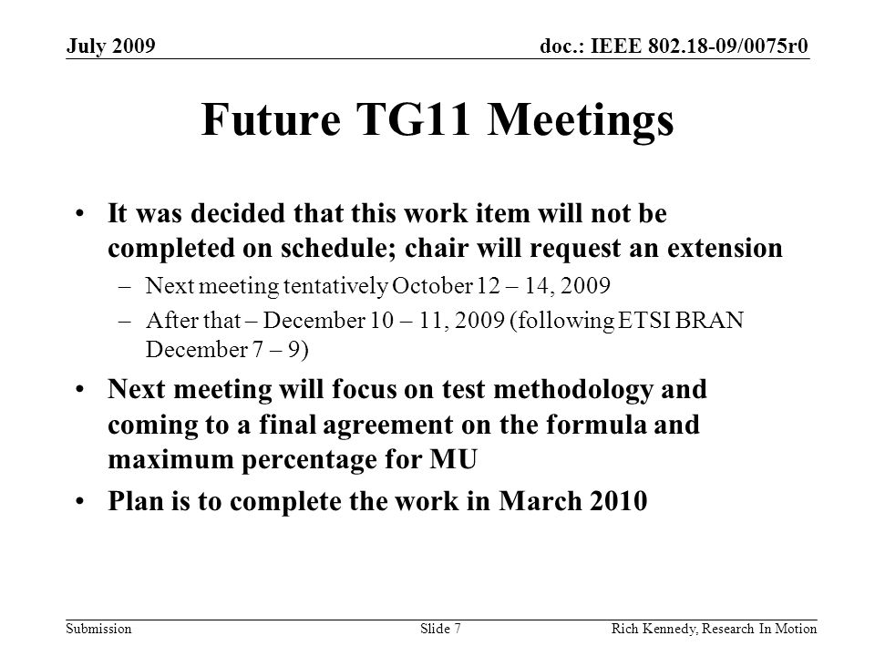 doc.: IEEE /0075r0 Submission Future TG11 Meetings It was decided that this work item will not be completed on schedule; chair will request an extension –Next meeting tentatively October 12 – 14, 2009 –After that – December 10 – 11, 2009 (following ETSI BRAN December 7 – 9) Next meeting will focus on test methodology and coming to a final agreement on the formula and maximum percentage for MU Plan is to complete the work in March 2010 July 2009 Rich Kennedy, Research In MotionSlide 7