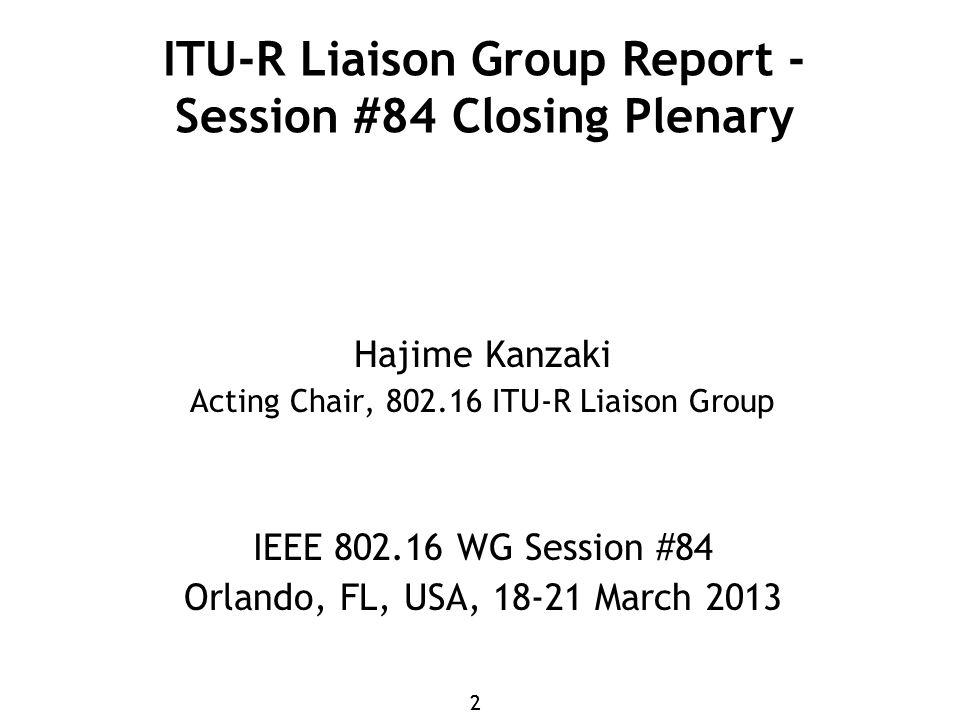 22 ITU-R Liaison Group Report - Session #84 Closing Plenary Hajime Kanzaki Acting Chair, ITU-R Liaison Group IEEE WG Session #84 Orlando, FL, USA, March 2013