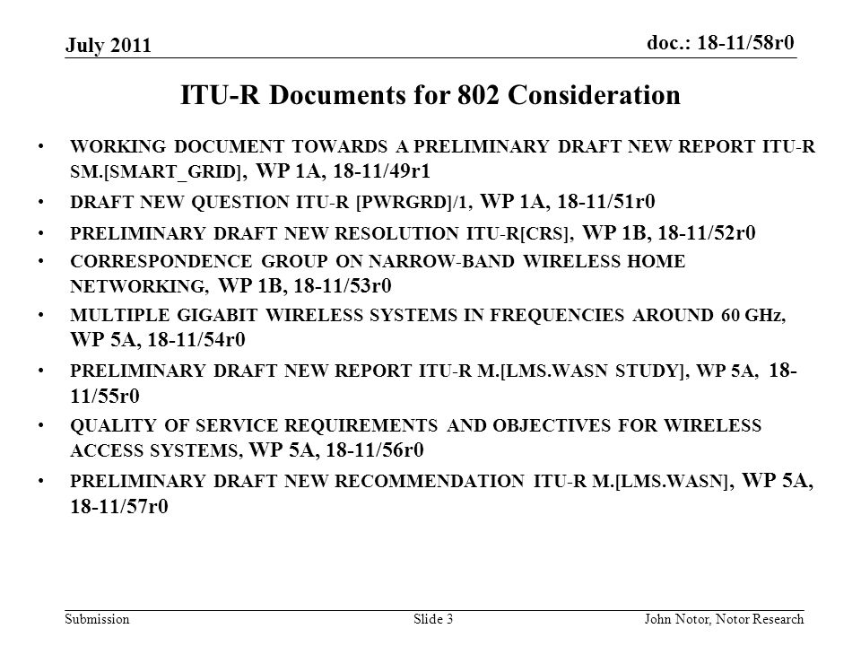 doc.: 18-11/58r0 Submission July 2011 John Notor, Notor ResearchSlide 3 ITU-R Documents for 802 Consideration WORKING DOCUMENT TOWARDS A PRELIMINARY DRAFT NEW REPORT ITU-R SM.[SMART_GRID], WP 1A, 18-11/49r1 DRAFT NEW QUESTION ITU-R [PWRGRD]/1, WP 1A, 18-11/51r0 PRELIMINARY DRAFT NEW RESOLUTION ITU-R[CRS], WP 1B, 18-11/52r0 CORRESPONDENCE GROUP ON NARROW-BAND WIRELESS HOME NETWORKING, WP 1B, 18-11/53r0 MULTIPLE GIGABIT WIRELESS SYSTEMS IN FREQUENCIES AROUND 60 GHz, WP 5A, 18-11/54r0 PRELIMINARY DRAFT NEW REPORT ITU-R M.[LMS.WASN STUDY], WP 5A, /55r0 QUALITY OF SERVICE REQUIREMENTS AND OBJECTIVES FOR WIRELESS ACCESS SYSTEMS, WP 5A, 18-11/56r0 PRELIMINARY DRAFT NEW RECOMMENDATION ITU-R M.[LMS.WASN], WP 5A, 18-11/57r0